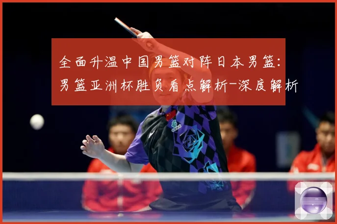 全面升温中国男篮对阵日本男篮：男篮亚洲杯胜负看点解析-深度解析