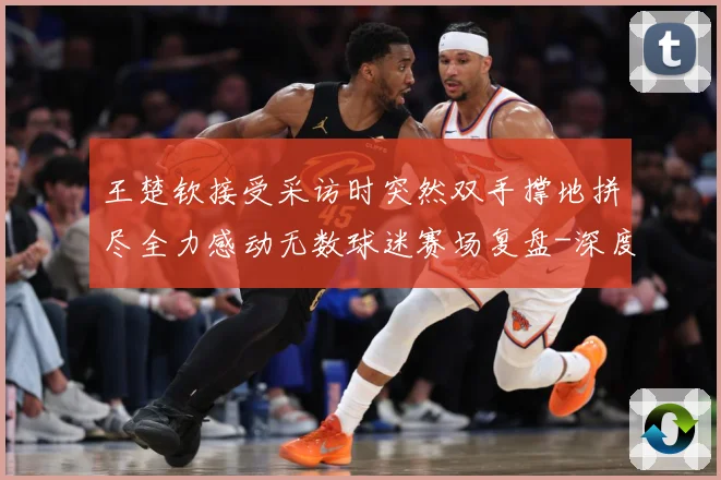 王楚钦接受采访时突然双手撑地拼尽全力感动无数球迷赛场复盘-深度解析