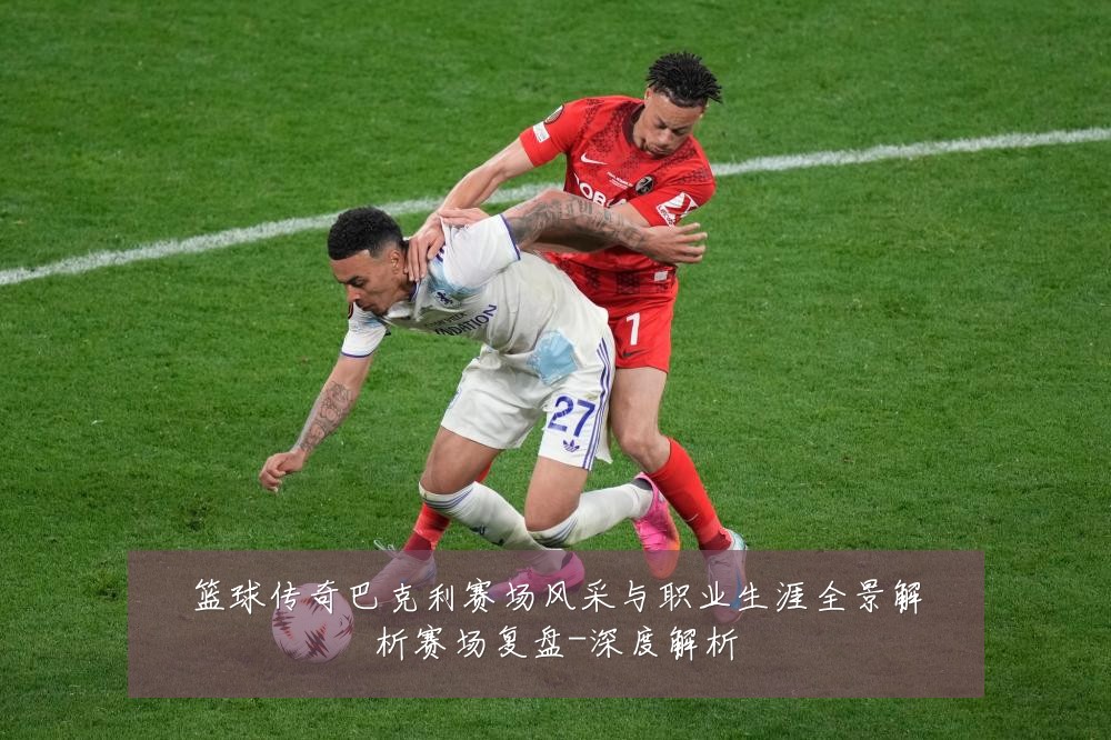 篮球传奇巴克利赛场风采与职业生涯全景解析赛场复盘-深度解析
