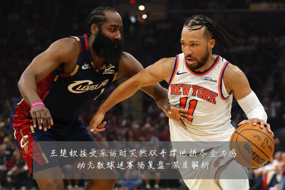 王楚钦接受采访时突然双手撑地拼尽全力感动无数球迷赛场复盘-深度解析